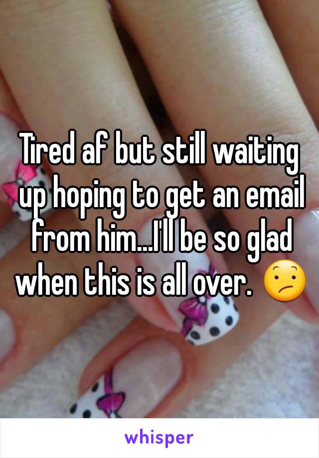 Tired af but still waiting up hoping to get an email from him...I'll be so glad when this is all over. 😕