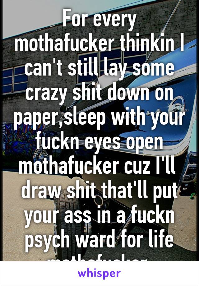 For every mothafucker thinkin I can't still lay some crazy shit down on paper,sleep with your fuckn eyes open mothafucker cuz I'll  draw shit that'll put your ass in a fuckn psych ward for life mothafucker 