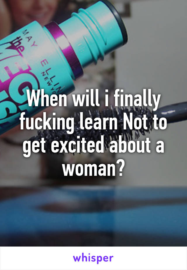 When will i finally fucking learn Not to get excited about a woman?