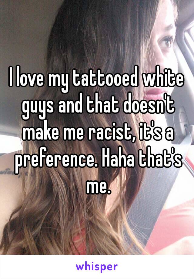 I love my tattooed white guys and that doesn't make me racist, it's a preference. Haha that's me.