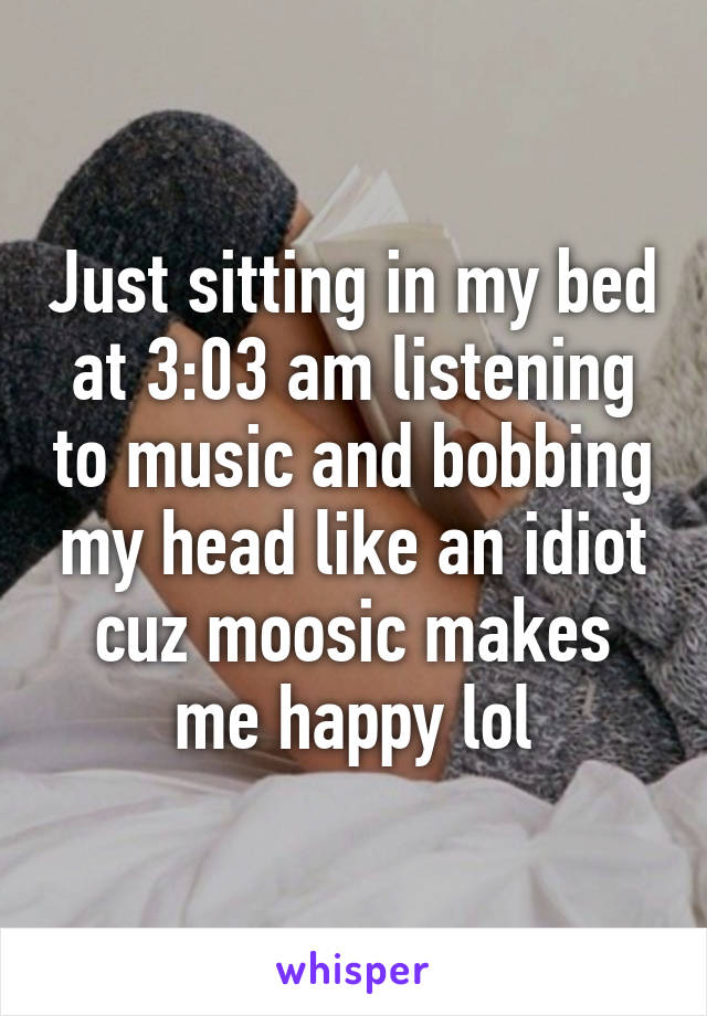 Just sitting in my bed at 3:03 am listening to music and bobbing my head like an idiot cuz moosic makes me happy lol