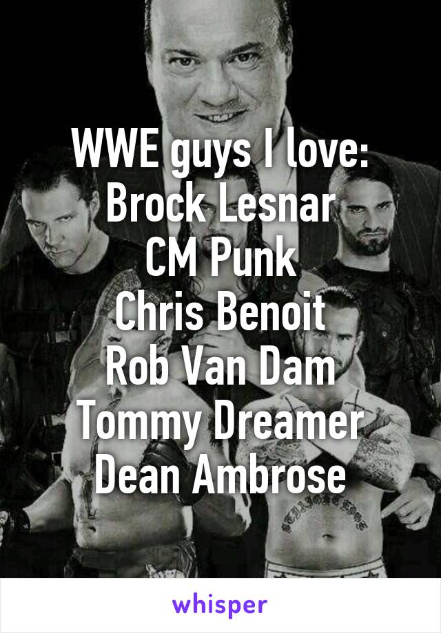 WWE guys I love:
Brock Lesnar
CM Punk
Chris Benoit
Rob Van Dam
Tommy Dreamer
Dean Ambrose