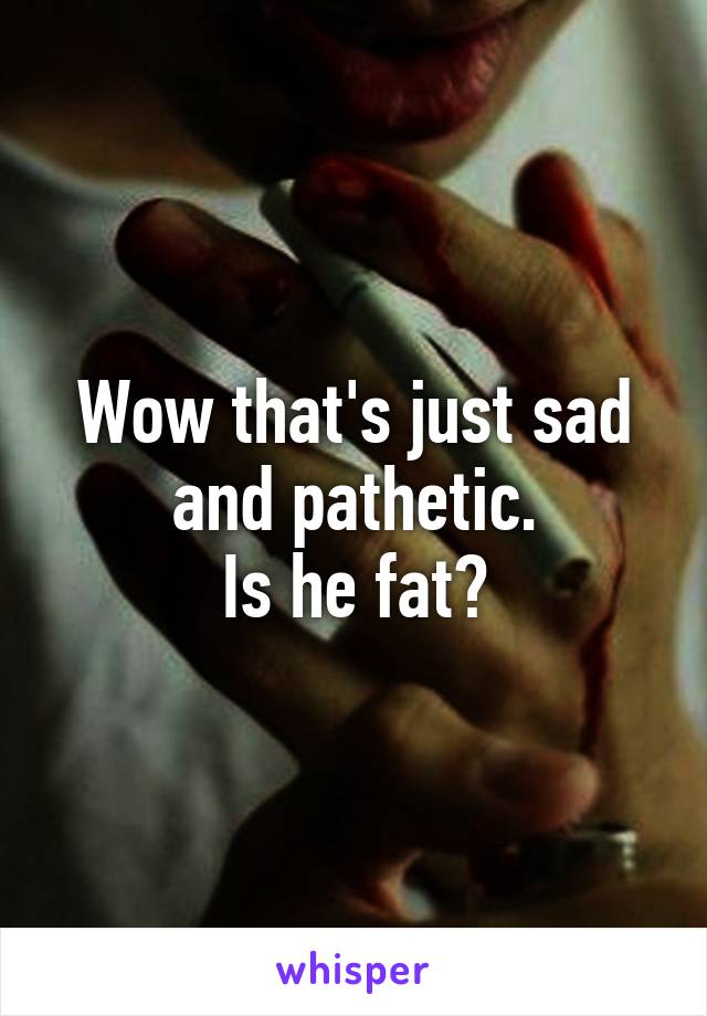 Wow that's just sad and pathetic.
Is he fat?