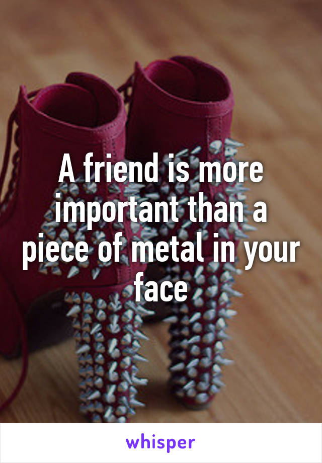 A friend is more important than a piece of metal in your face