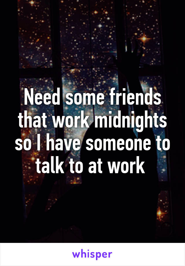 Need some friends that work midnights so I have someone to talk to at work 