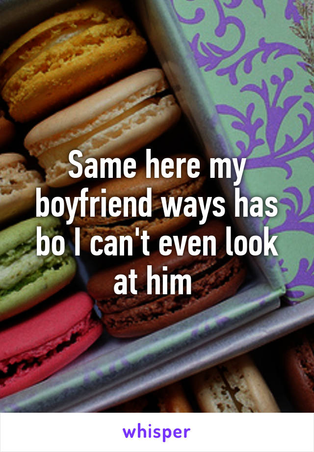 Same here my boyfriend ways has bo I can't even look at him 