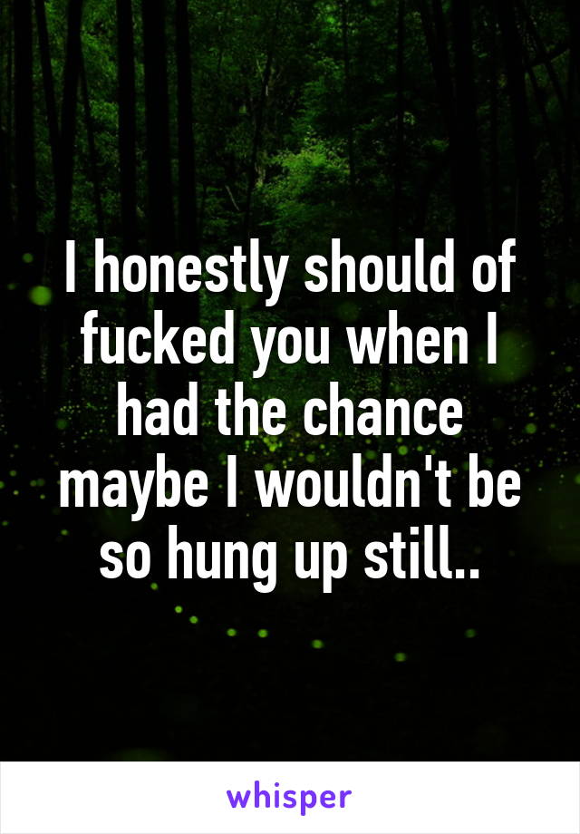 I honestly should of fucked you when I had the chance maybe I wouldn't be so hung up still..