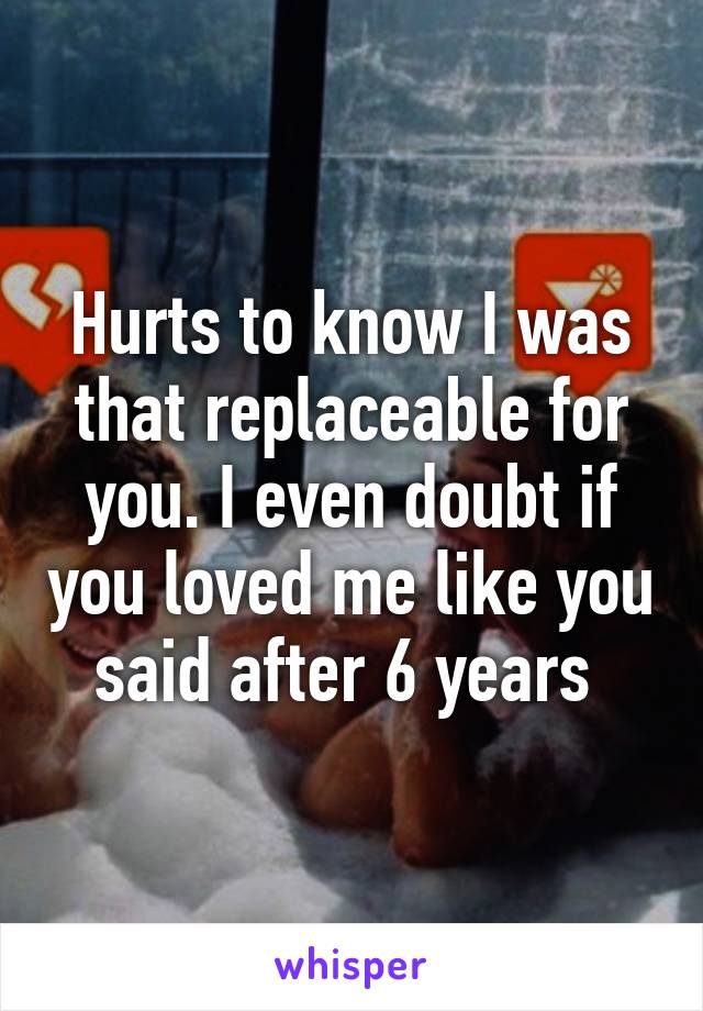 Hurts to know I was that replaceable for you. I even doubt if you loved me like you said after 6 years 