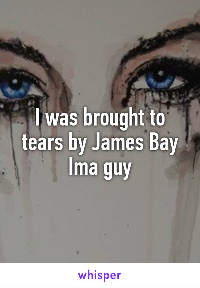 I was brought to tears by James Bay
Ima guy