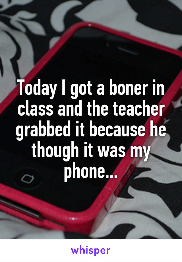 Today I got a boner in class and the teacher grabbed it because he though it was my phone...