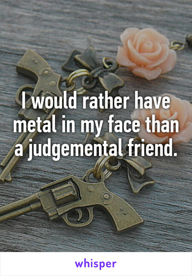 I would rather have metal in my face than a judgemental friend. 