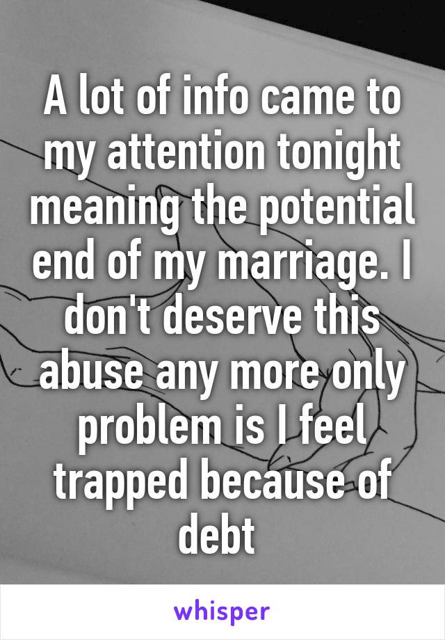 A lot of info came to my attention tonight meaning the potential end of my marriage. I don't deserve this abuse any more only problem is I feel trapped because of debt 