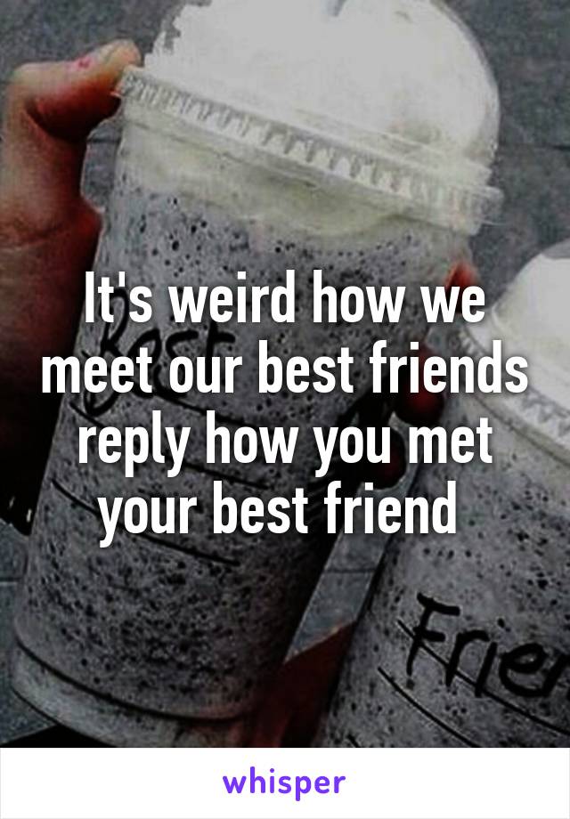 It's weird how we meet our best friends reply how you met your best friend 