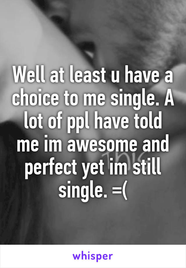 Well at least u have a choice to me single. A lot of ppl have told me im awesome and perfect yet im still single. =(