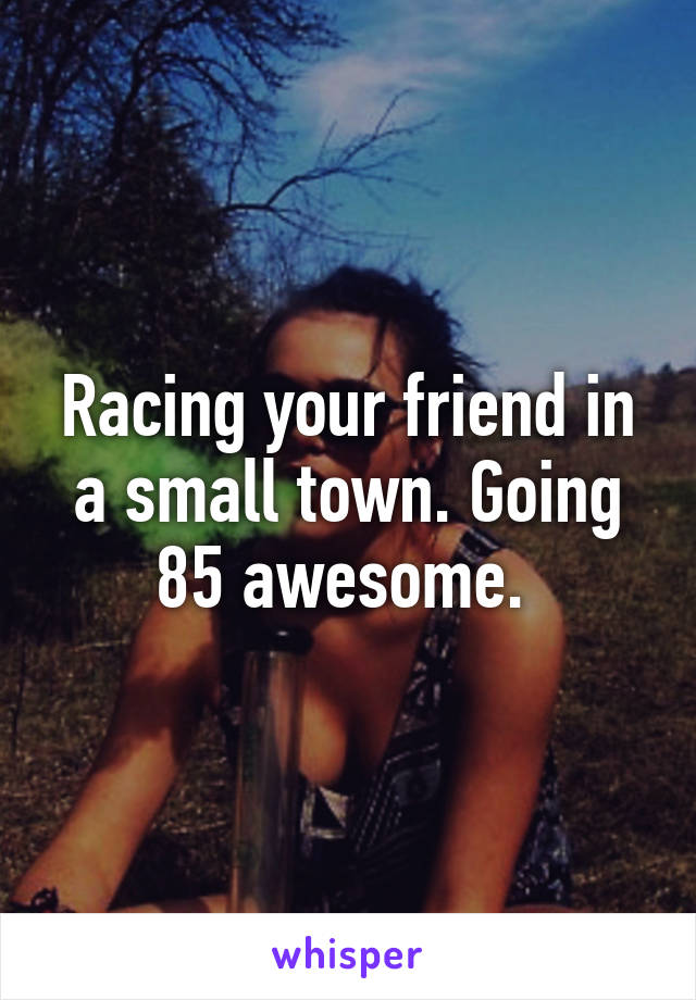 Racing your friend in a small town. Going 85 awesome. 