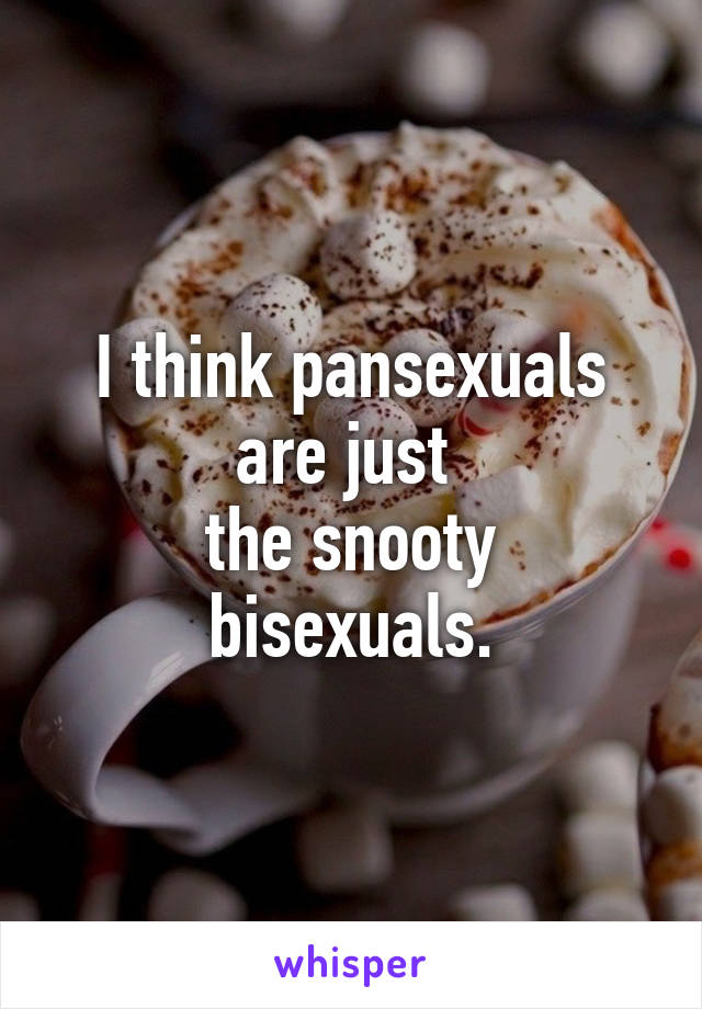 I think pansexuals are just 
the snooty bisexuals.