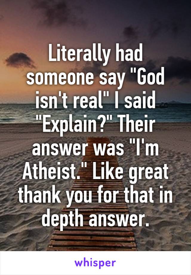 Literally had someone say "God isn't real" I said "Explain?" Their answer was "I'm Atheist." Like great thank you for that in depth answer.