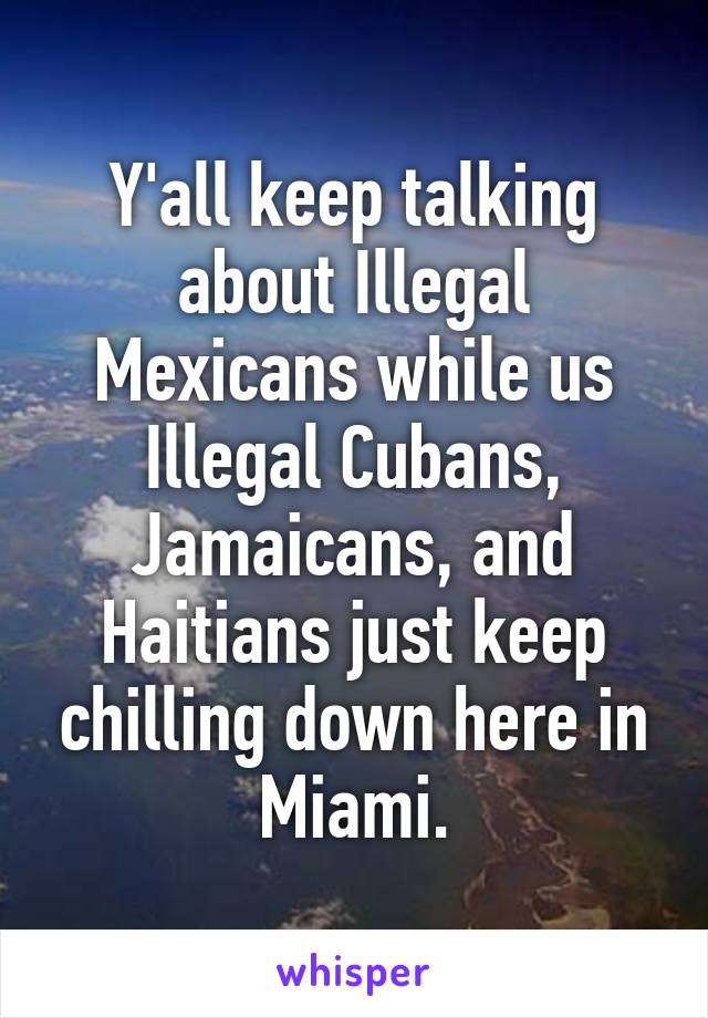 Y'all keep talking about Illegal Mexicans while us Illegal Cubans, Jamaicans, and Haitians just keep chilling down here in Miami.