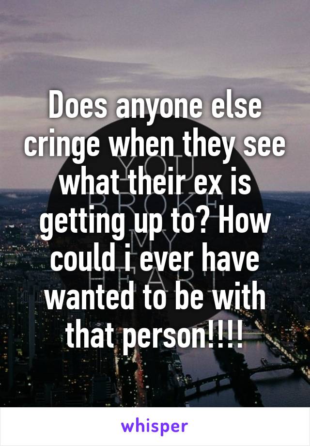 Does anyone else cringe when they see what their ex is getting up to? How could i ever have wanted to be with that person!!!!