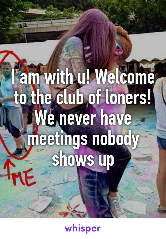 I am with u! Welcome to the club of loners! We never have meetings nobody shows up