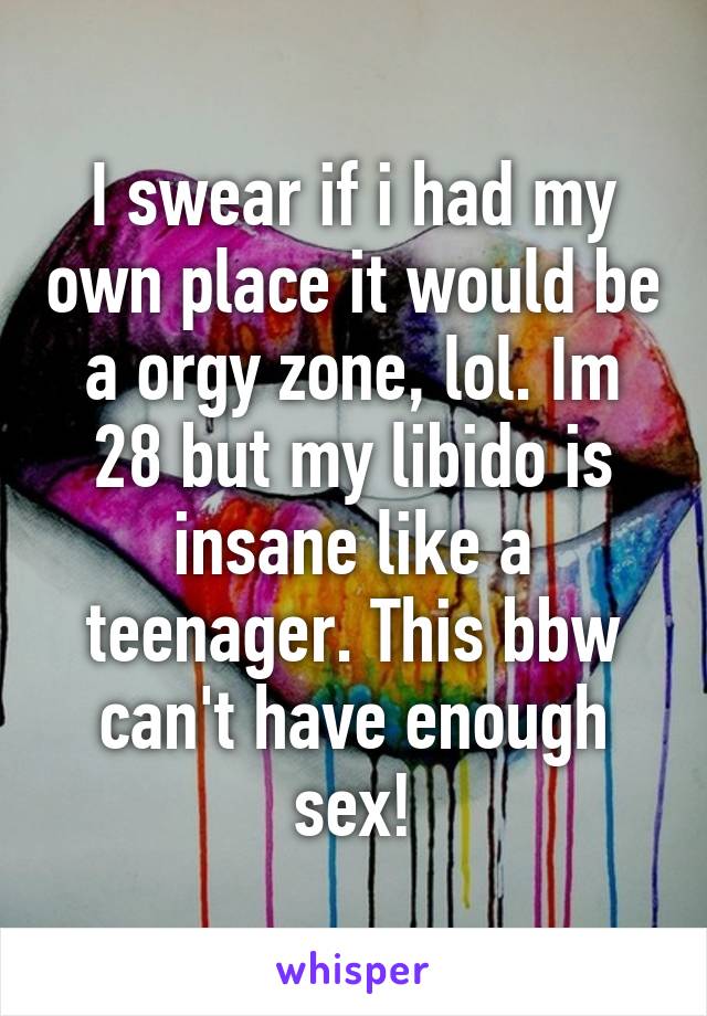 I swear if i had my own place it would be a orgy zone, lol. Im 28 but my libido is insane like a teenager. This bbw can't have enough sex!