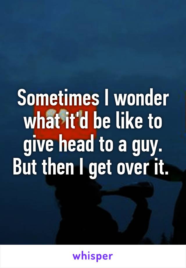 Sometimes I wonder what it'd be like to give head to a guy. But then I get over it. 