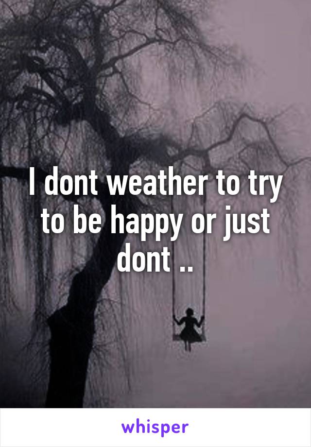 I dont weather to try to be happy or just dont ..