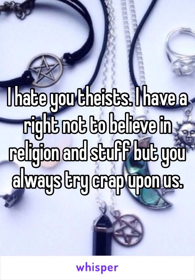 I hate you theists. I have a right not to believe in religion and stuff but you always try crap upon us. 