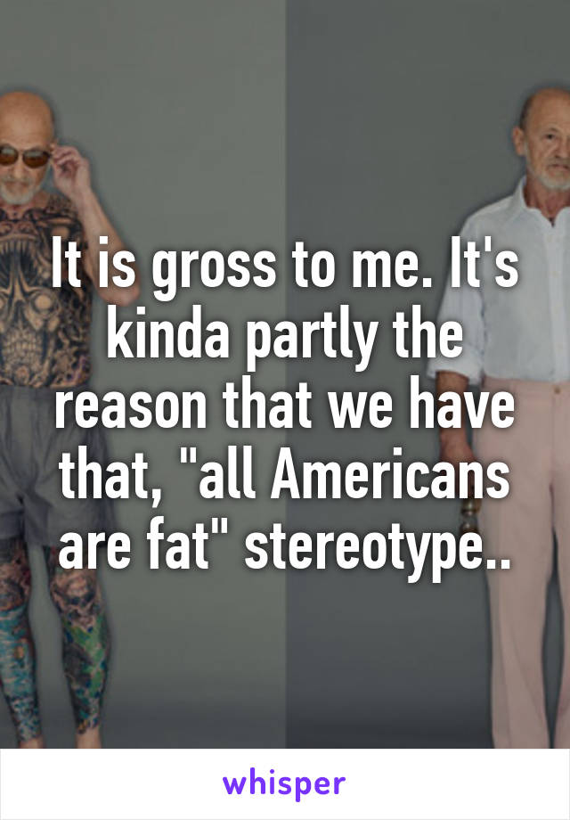 It is gross to me. It's kinda partly the reason that we have that, "all Americans are fat" stereotype..