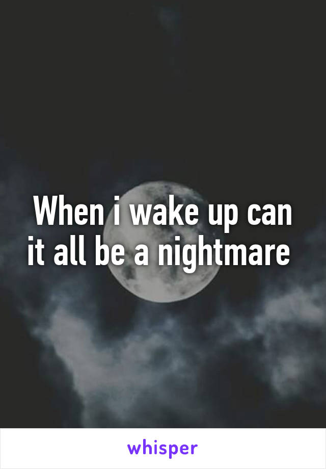 When i wake up can it all be a nightmare 