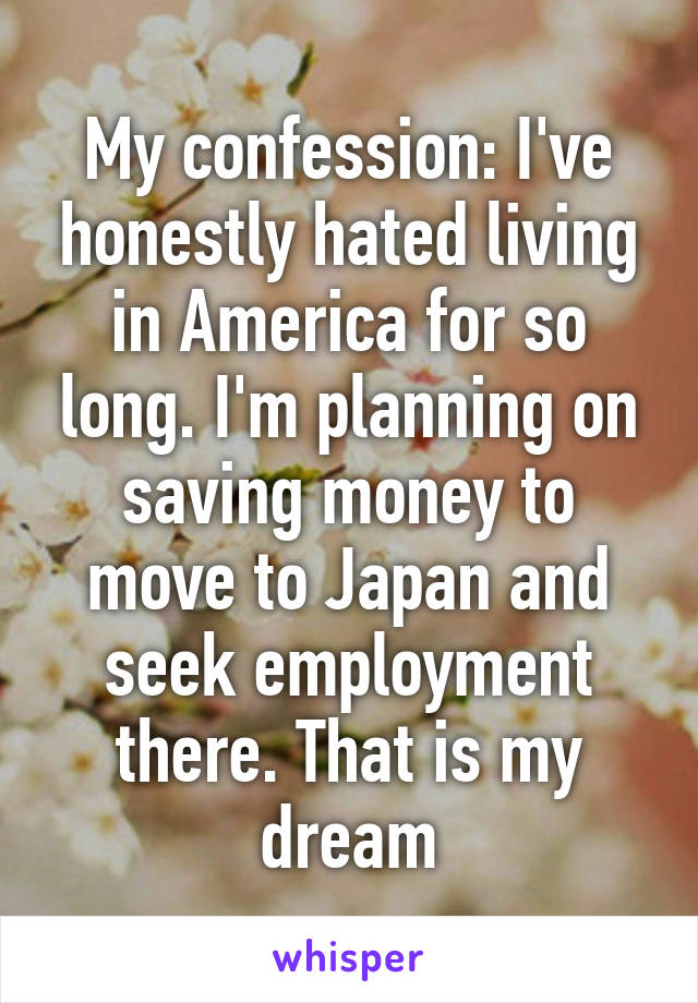 My confession: I've honestly hated living in America for so long. I'm planning on saving money to move to Japan and seek employment there. That is my dream