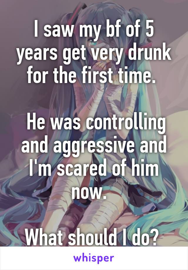 I saw my bf of 5 years get very drunk for the first time. 

 He was controlling and aggressive and I'm scared of him now.  

What should I do? 