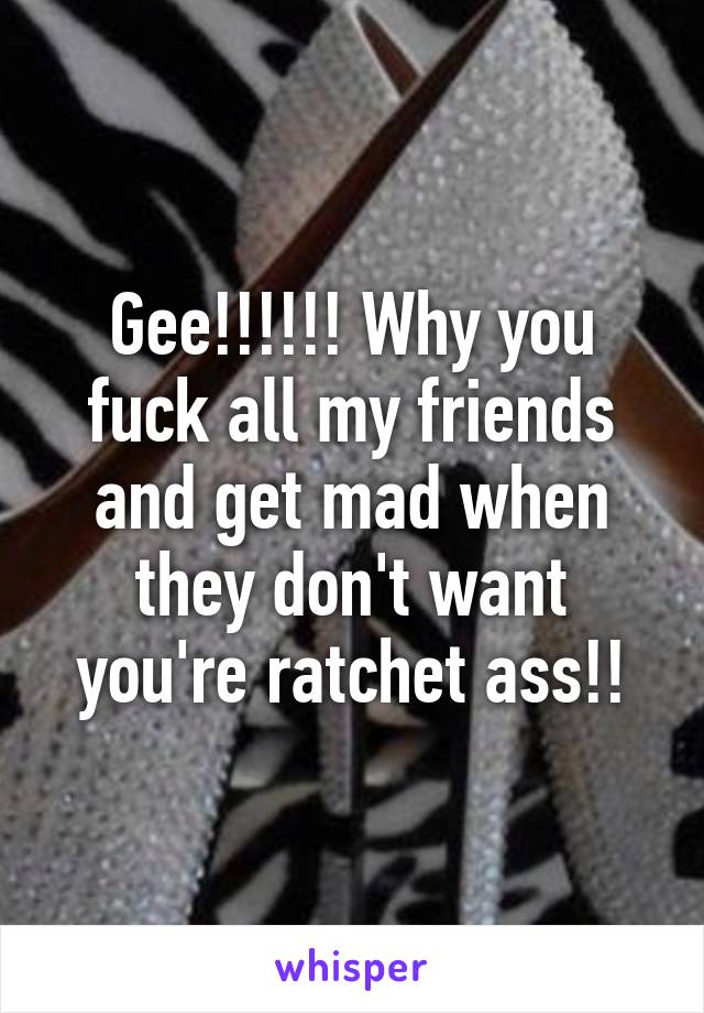 Gee!!!!!! Why you fuck all my friends and get mad when they don't want you're ratchet ass!!