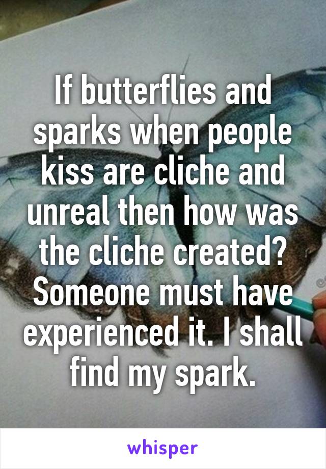 If butterflies and sparks when people kiss are cliche and unreal then how was the cliche created? Someone must have experienced it. I shall find my spark.