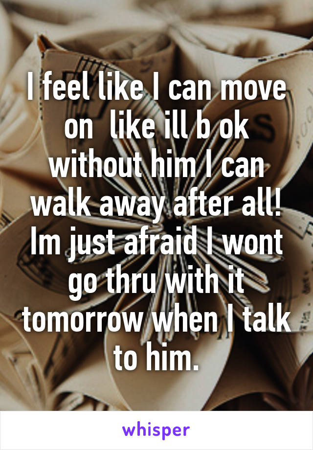 I feel like I can move on  like ill b ok without him I can walk away after all! Im just afraid I wont go thru with it tomorrow when I talk to him.