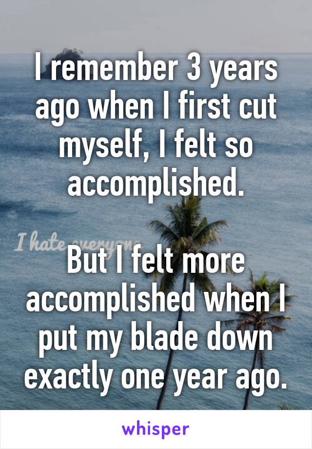 I remember 3 years ago when I first cut myself, I felt so accomplished.

But I felt more accomplished when I put my blade down exactly one year ago.