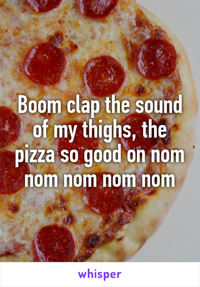 Boom clap the sound of my thighs, the pizza so good on nom nom nom nom nom