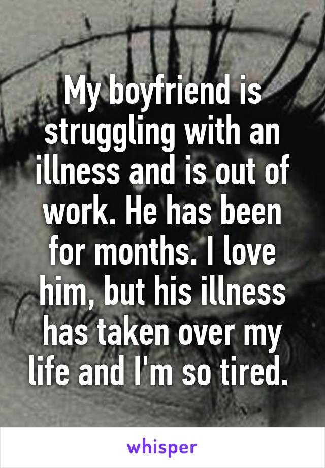 My boyfriend is struggling with an illness and is out of work. He has been for months. I love him, but his illness has taken over my life and I'm so tired. 