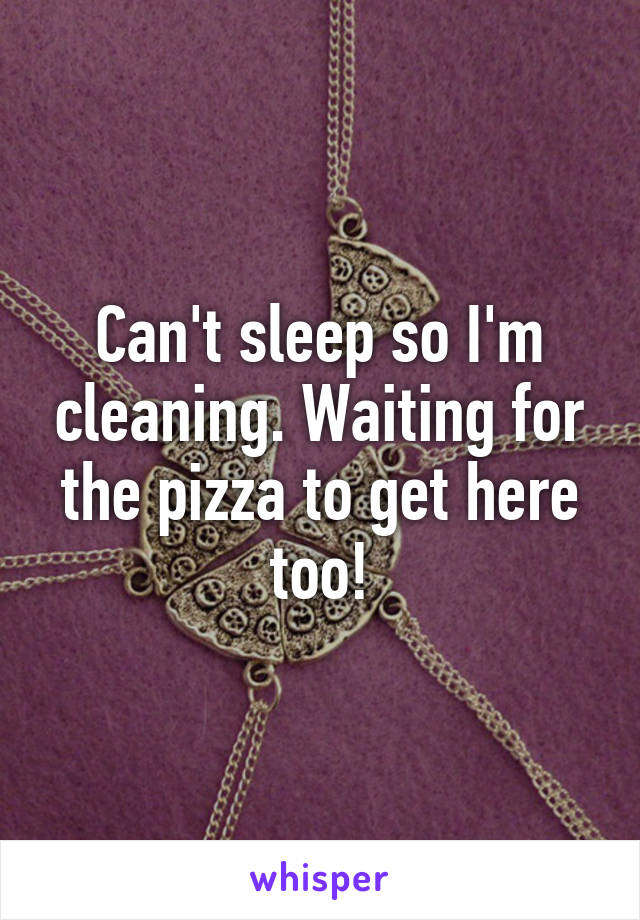 Can't sleep so I'm cleaning. Waiting for the pizza to get here too!