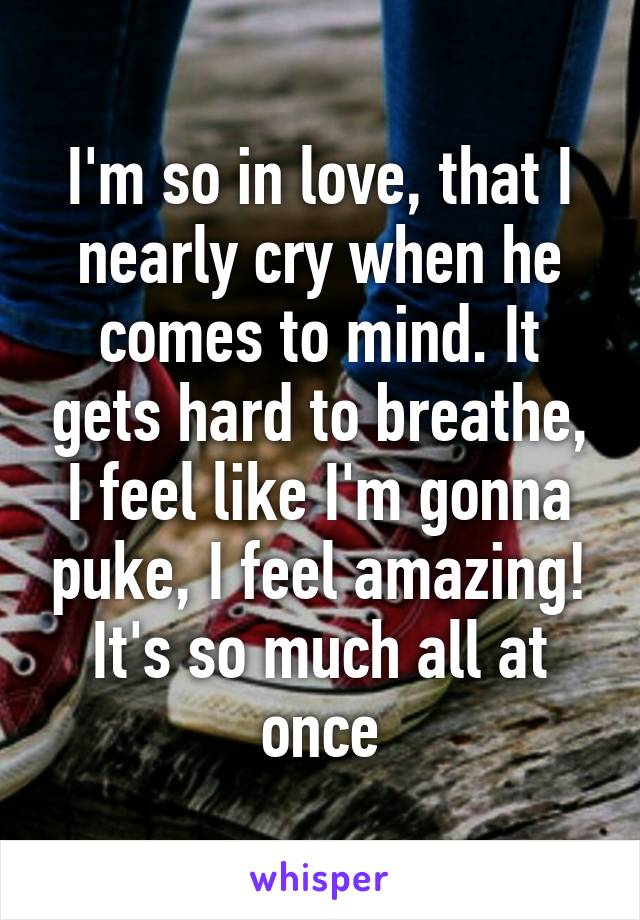 I'm so in love, that I nearly cry when he comes to mind. It gets hard to breathe, I feel like I'm gonna puke, I feel amazing! It's so much all at once