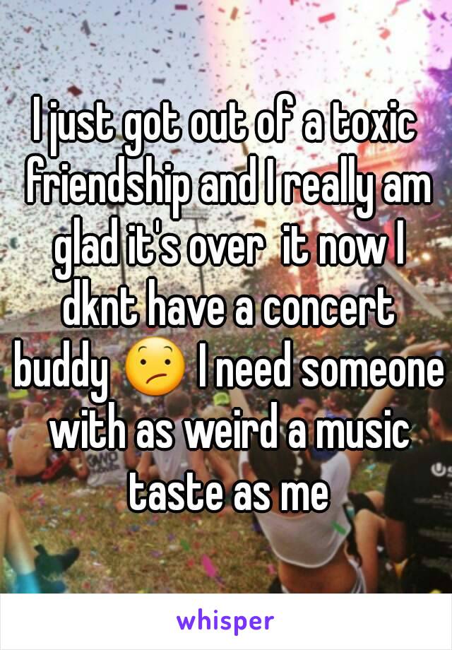 I just got out of a toxic friendship and I really am glad it's over  it now I dknt have a concert buddy 😕 I need someone with as weird a music taste as me