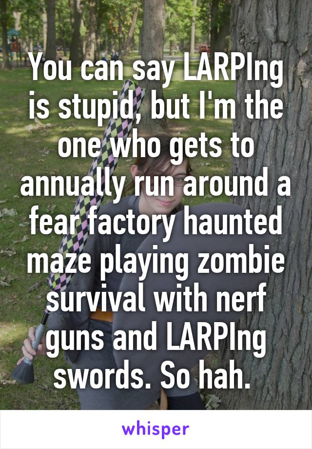 You can say LARPIng is stupid, but I'm the one who gets to annually run around a fear factory haunted maze playing zombie survival with nerf guns and LARPIng swords. So hah. 