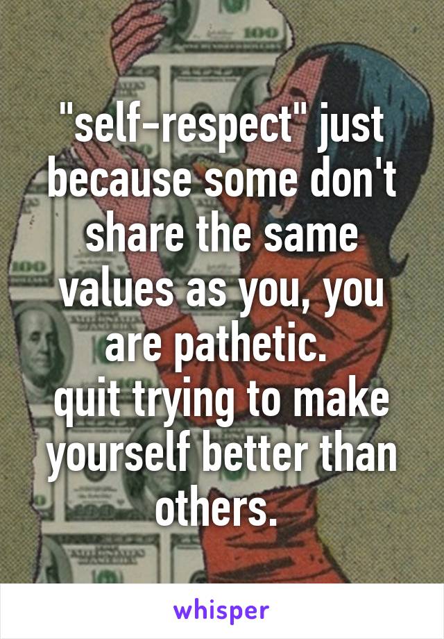 "self-respect" just because some don't share the same values as you, you are pathetic. 
quit trying to make yourself better than others. 