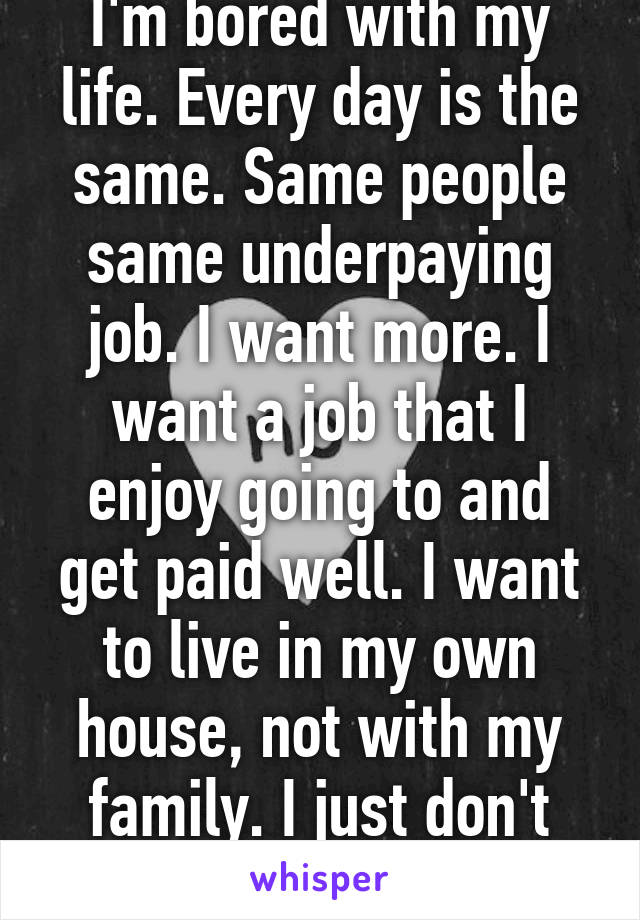 I'm bored with my life. Every day is the same. Same people same underpaying job. I want more. I want a job that I enjoy going to and get paid well. I want to live in my own house, not with my family. I just don't know where to start. 