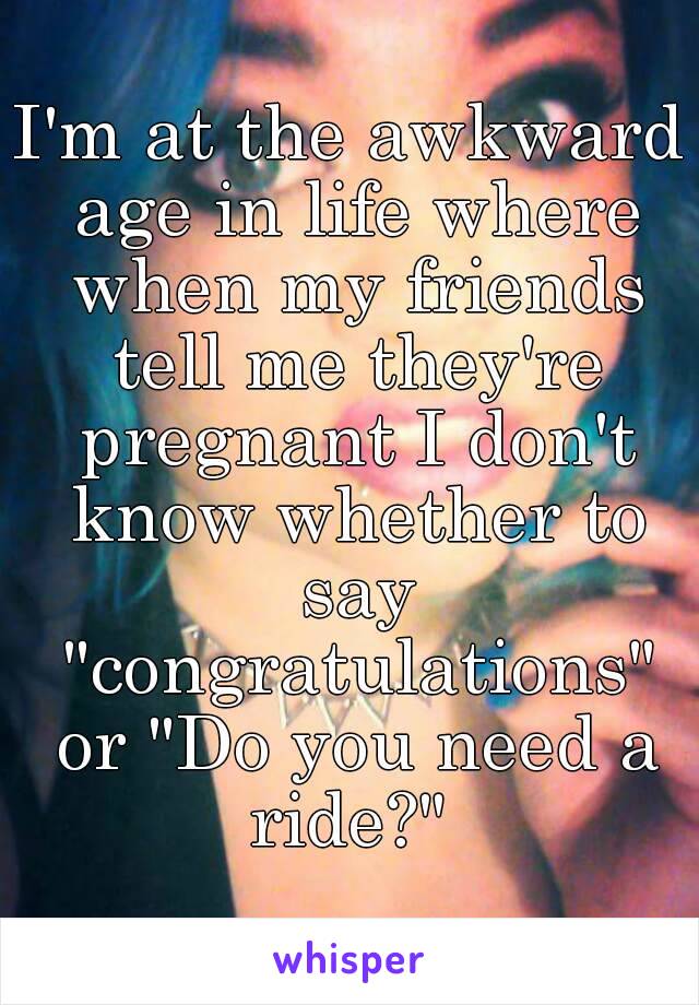 I'm at the awkward age in life where when my friends tell me they're pregnant I don't know whether to say "congratulations" or "Do you need a ride?" 