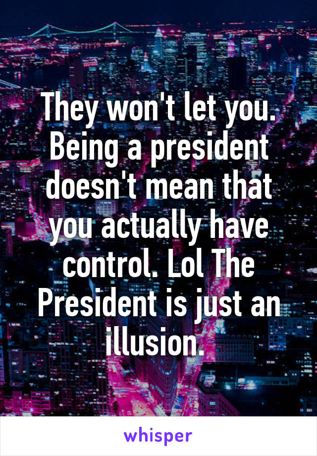 They won't let you. Being a president doesn't mean that you actually have control. Lol The President is just an illusion. 