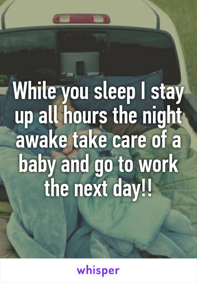 While you sleep I stay up all hours the night awake take care of a baby and go to work the next day!!