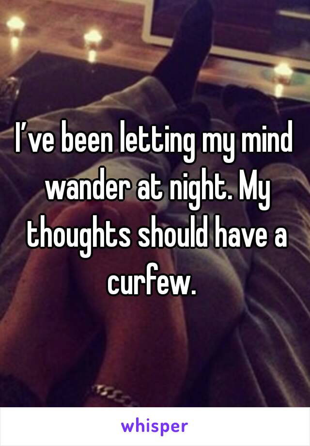 I’ve been letting my mind wander at night. My thoughts should have a curfew. 