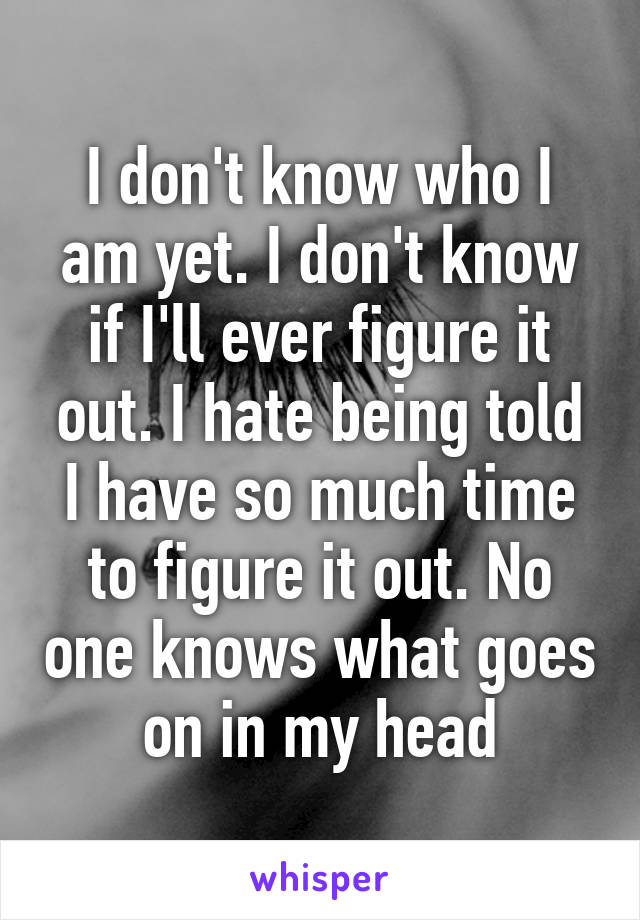 I don't know who I am yet. I don't know if I'll ever figure it out. I hate being told I have so much time to figure it out. No one knows what goes on in my head