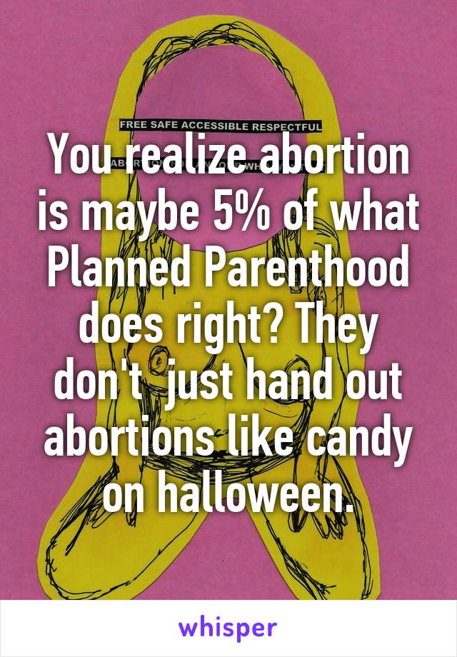 You realize abortion is maybe 5% of what Planned Parenthood does right? They don't  just hand out abortions like candy on halloween.